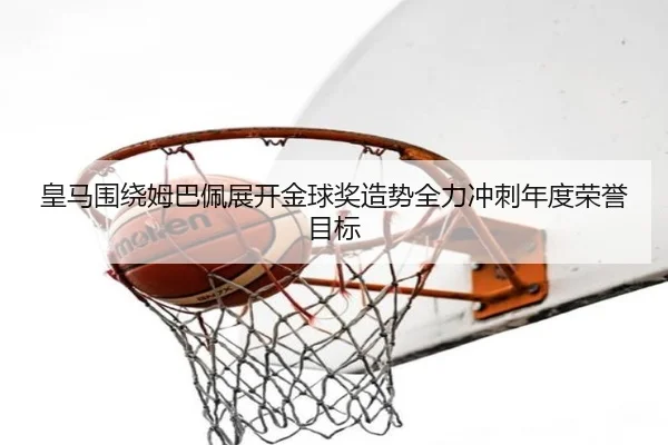 皇马围绕姆巴佩展开金球奖造势全力冲刺年度荣誉目标