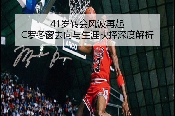 41岁转会风波再起 C罗冬窗去向与生涯抉择深度解析